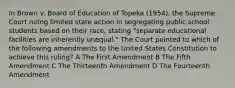 In Brown v. Board of Education of Topeka (1954), the Supreme Court ruling limited state action in segregating public school students based on their race, stating "separate educational facilities are inherently unequal." The Court pointed to which of the following amendments to the United States Constitution to achieve this ruling? A The First Amendment B The Fifth Amendment C The Thirteenth Amendment D The Fourteenth Amendment