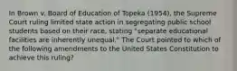 In Brown v. Board of Education of Topeka (1954), the Supreme Court ruling limited state action in segregating public school students based on their race, stating "separate educational facilities are inherently unequal." The Court pointed to which of the following amendments to the United States Constitution to achieve this ruling?