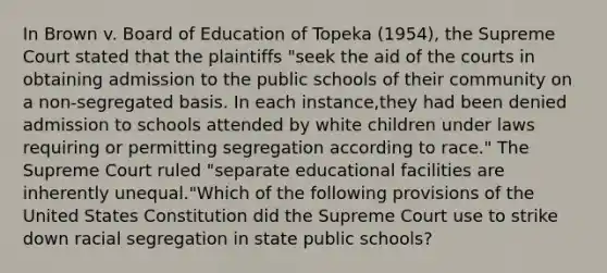 In Brown v. Board of Education of Topeka (1954), the Supreme Court stated that the plaintiffs "seek the aid of the courts in obtaining admission to the public schools of their community on a non-segregated basis. In each instance,they had been denied admission to schools attended by white children under laws requiring or permitting segregation according to race." The Supreme Court ruled "separate educational facilities are inherently unequal."Which of the following provisions of the United States Constitution did the Supreme Court use to strike down racial segregation in state public schools?