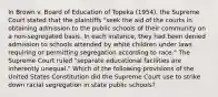 In Brown v. Board of Education of Topeka (1954), the Supreme Court stated that the plaintiffs "seek the aid of the courts in obtaining admission to the public schools of their community on a non-segregated basis. In each instance, they had been denied admission to schools attended by white children under laws requiring or permitting segregation according to race." The Supreme Court ruled "separate educational facilities are inherently unequal." Which of the following provisions of the United States Constitution did the Supreme Court use to strike down racial segregation in state public schools?