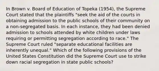 In Brown v. Board of Education of Topeka (1954), the Supreme Court stated that the plaintiffs "seek the aid of the courts in obtaining admission to the public schools of their community on a non-segregated basis. In each instance, they had been denied admission to schools attended by white children under laws requiring or permitting segregation according to race." The Supreme Court ruled "separate educational facilities are inherently unequal." Which of the following provisions of the United States Constitution did the Supreme Court use to strike down racial segregation in state public schools?