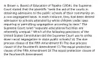 In Brown v. Board of Education of Topeka (1954), the Supreme Court stated that the plaintiffs "seek the aid of the courts in obtaining admission to the public schools of their community on a non-segregated basis. In each instance, they had been denied admission to schools attended by white children under laws requiring or permitting segregation according to race." The Supreme Court ruled "separate educational facilities are inherently unequal." Which of the following provisions of the United States Constitution did the Supreme Court use to strike down racial segregation in state public schools? A) The due process clause of the Fifth Amendment B) The due process clause of the Fourteenth Amendment C) The equal protection clause of the Fifth Amendment D) The equal protection clause of the Fourteenth Amendment