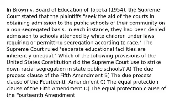 In Brown v. Board of Education of Topeka (1954), the Supreme Court stated that the plaintiffs "seek the aid of the courts in obtaining admission to the public schools of their community on a non-segregated basis. In each instance, they had been denied admission to schools attended by white children under laws requiring or permitting segregation according to race." The Supreme Court ruled "separate educational facilities are inherently unequal." Which of the following provisions of the United States Constitution did the Supreme Court use to strike down racial segregation in state public schools? A) The due process clause of the Fifth Amendment B) The due process clause of the Fourteenth Amendment C) The equal protection clause of the Fifth Amendment D) The equal protection clause of the Fourteenth Amendment