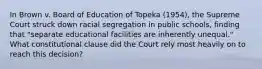 In Brown v. Board of Education of Topeka (1954), the Supreme Court struck down racial segregation in public schools, finding that "separate educational facilities are inherently unequal." What constitutional clause did the Court rely most heavily on to reach this decision?