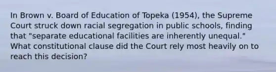 In Brown v. Board of Education of Topeka (1954), the Supreme Court struck down racial segregation in public schools, finding that "separate educational facilities are inherently unequal." What constitutional clause did the Court rely most heavily on to reach this decision?