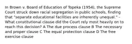 In Brown v. Board of Education of Topeka (1954), the Supreme Court struck down racial segregation in public schools, finding that "separate educational facilities are inherently unequal." -What constitutional clause did the Court rely most heavily on to reach this decision? A The due process clause B The necessary and proper clause C The equal protection clause D The free exercise clause