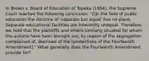 In Brown v. Board of Education of Topeka (1954), the Supreme Court reached the following conclusion: "[I]n the field of public education the doctrine of 'separate but equal' has no place. Separate educational facilities are inherently unequal. Therefore, we hold that the plaintiffs and others similarly situated for whom the actions have been brought are, by reason of the segregation complained of, deprived of the [protections of the Fourteenth Amendment]." What generally does the Fourteenth Amendment provide for?