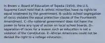 In Brown v. Board of Education of Topeka (1954), the U.S. Supreme Court held that A--ethnic minorities have no rights to equal treatment by the government. B--public school segregation of races violates the equal protection clause of the Fourteenth Amendment. C--the national government does not have the power to force any type of action on local school boards. D--separation of races for a reason such as education is not a violation of the Constitution. E--African Americans could not be denied the right to a college education.