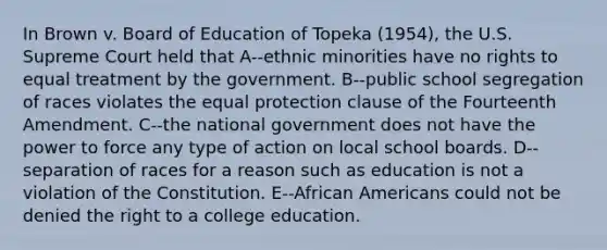 In Brown v. Board of Education of Topeka (1954), the U.S. Supreme Court held that A--ethnic minorities have no rights to equal treatment by the government. B--public school segregation of races violates the equal protection clause of the Fourteenth Amendment. C--the national government does not have the power to force any type of action on local school boards. D--separation of races for a reason such as education is not a violation of the Constitution. E--African Americans could not be denied the right to a college education.