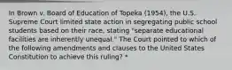 In Brown v. Board of Education of Topeka (1954), the U.S. Supreme Court limited state action in segregating public school students based on their race, stating "separate educational facilities are inherently unequal." The Court pointed to which of the following amendments and clauses to the United States Constitution to achieve this ruling? *