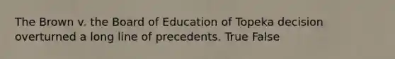 The Brown v. the Board of Education of Topeka decision overturned a long line of precedents. True False