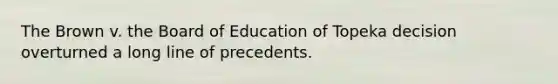 The Brown v. the Board of Education of Topeka decision overturned a long line of precedents.