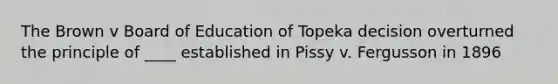 The Brown v Board of Education of Topeka decision overturned the principle of ____ established in Pissy v. Fergusson in 1896