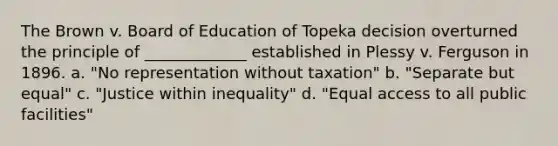 The Brown v. Board of Education of Topeka decision overturned the principle of _____________ established in Plessy v. Ferguson in 1896. a. "No representation without taxation" b. "Separate but equal" c. "Justice within inequality" d. "Equal access to all public facilities"