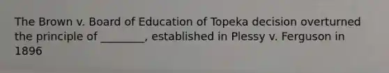The Brown v. Board of Education of Topeka decision overturned the principle of ________, established in Plessy v. Ferguson in 1896