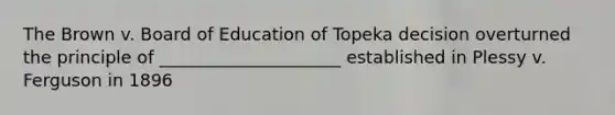 The Brown v. Board of Education of Topeka decision overturned the principle of _____________________ established in Plessy v. Ferguson in 1896