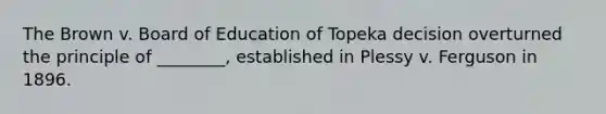 The Brown v. Board of Education of Topeka decision overturned the principle of ________, established in Plessy v. Ferguson in 1896.