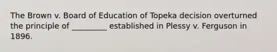 The Brown v. Board of Education of Topeka decision overturned the principle of _________ established in Plessy v. Ferguson in 1896.