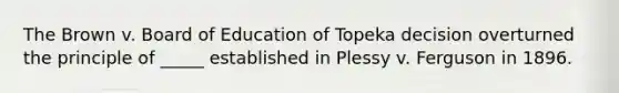 The Brown v. Board of Education of Topeka decision overturned the principle of _____ established in Plessy v. Ferguson in 1896.