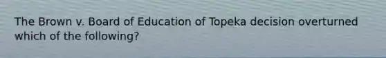 The Brown v. Board of Education of Topeka decision overturned which of the following?