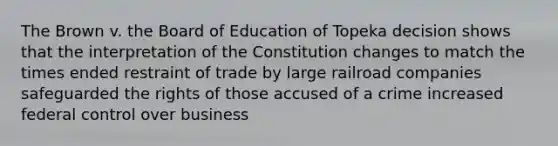 The Brown v. the Board of Education of Topeka decision shows that the interpretation of the Constitution changes to match the times ended restraint of trade by large railroad companies safeguarded the rights of those accused of a crime increased federal control over business