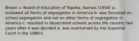 Brown v. Board of Education of Topeka, Kansas (1954) a. outlawed all forms of segregation in America b. was focussed on school segregation and not on other forms of segregation in America c. resulted in desecrated schools across the country two years after it was decided d. was overturned by the Supreme Court in the 1980's