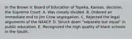 In the Brown V. Board of Education of Topeka, Kansas, decision, the Supreme Court: A. Was closely divided. B. Ordered an immediate end to Jim Crow segregation. C. Rejected the legal arguments of the NAACP. D. Struck down "separate but equal" in public education. E. Recognized the high quality of black schools in the South.