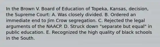 In the Brown V. Board of Education of Topeka, Kansas, decision, the Supreme Court: A. Was closely divided. B. Ordered an immediate end to Jim Crow segregation. C. Rejected the legal arguments of the NAACP. D. Struck down "separate but equal" in public education. E. Recognized the high quality of black schools in the South.