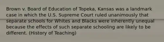 Brown v. Board of Education of Topeka, Kansas was a landmark case in which the U.S. Supreme Court ruled unanimously that separate schools for Whites and Blacks were inherently unequal because the effects of such separate schooling are likely to be different. (History of Teaching)