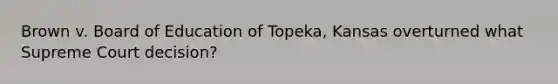 Brown v. Board of Education of Topeka, Kansas overturned what Supreme Court decision?