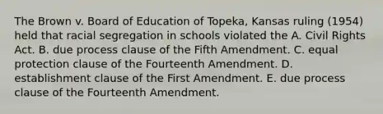 The Brown v. Board of Education of Topeka, Kansas ruling (1954) held that racial segregation in schools violated the A. Civil Rights Act. B. due process clause of the Fifth Amendment. C. equal protection clause of the Fourteenth Amendment. D. establishment clause of the First Amendment. E. due process clause of the Fourteenth Amendment.