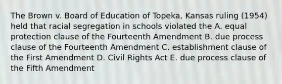 The Brown v. Board of Education of Topeka, Kansas ruling (1954) held that racial segregation in schools violated the A. equal protection clause of the Fourteenth Amendment B. due process clause of the Fourteenth Amendment C. establishment clause of the First Amendment D. Civil Rights Act E. due process clause of the Fifth Amendment