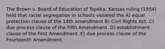 The Brown v. Board of Education of Topeka, Kansas ruling (1954) held that racial segregation in schools violated the A) equal protection clause of the 14th amendment B) Civil Rights Act. C) due process clause of the Fifth Amendment. D) establishment clause of the First Amendment. E) due process clause of the Fourteenth Amendment.