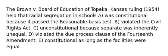 The Brown v. Board of Education of Topeka, Kansas ruling (1954) held that racial segregation in schools A) was constitutional because it passed the Reasonable-basis test. B) violated the Civil Rights Act. C) unconstitutional because separate was inherently unequal. D) violated the due process clause of the Fourteenth Amendment. E) constitutional as long as the facilities were equal.