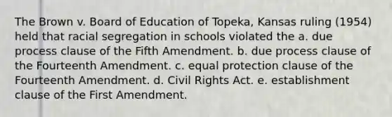 The Brown v. Board of Education of Topeka, Kansas ruling (1954) held that racial segregation in schools violated the a. due process clause of the Fifth Amendment. b. due process clause of the Fourteenth Amendment. c. equal protection clause of the Fourteenth Amendment. d. Civil Rights Act. e. establishment clause of the First Amendment.