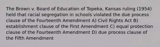 The Brown v. Board of Education of Topeka, Kansas ruling (1954) held that racial segregation in schools violated the due process clause of the Fourteenth Amendment A) Civil Rights Act B) establishment clause of the First Amendment C) equal protection clause of the Fourteenth Amendment D) due process clause of the Fifth Amendment