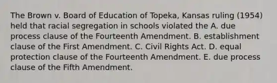 The Brown v. Board of Education of Topeka, Kansas ruling (1954) held that racial segregation in schools violated the A. due process clause of the Fourteenth Amendment. B. establishment clause of the First Amendment. C. Civil Rights Act. D. equal protection clause of the Fourteenth Amendment. E. due process clause of the Fifth Amendment.