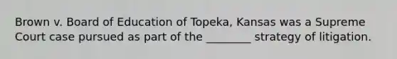 Brown v. Board of Education of Topeka, Kansas was a Supreme Court case pursued as part of the ________ strategy of litigation.