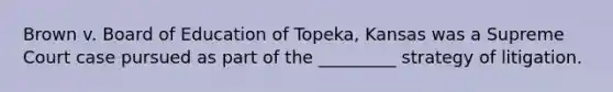 Brown v. Board of Education of Topeka, Kansas was a Supreme Court case pursued as part of the _________ strategy of litigation.