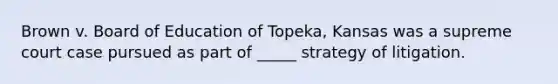 Brown v. Board of Education of Topeka, Kansas was a supreme court case pursued as part of _____ strategy of litigation.