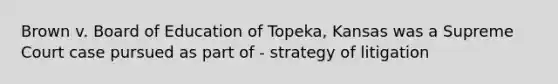 Brown v. Board of Education of Topeka, Kansas was a Supreme Court case pursued as part of - strategy of litigation