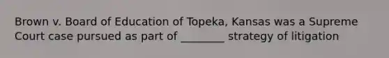 Brown v. Board of Education of Topeka, Kansas was a Supreme Court case pursued as part of ________ strategy of litigation