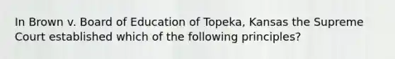 In Brown v. Board of Education of Topeka, Kansas the Supreme Court established which of the following principles?