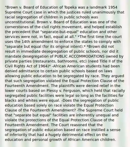 "Brown v. Board of Education of Topeka was a landmark 1954 Supreme Court case in which the justices ruled unanimously that racial segregation of children in public schools was unconstitutional. Brown v. Board of Education was one of the cornerstones of the civil rights movement, and helped establish the precedent that "separate-but-equal" education and other services were not, in fact, equal at all." *The first time the court uses the 14th amendment to enforce the states to comply with "separate but equal (for its original intent).* *Brown did not result in immediate desegregation of public schools, nor did it mandate desegregation of PUBLIC ACCOMMODATIONS owned by private parties (restaurants, bathrooms, etc) (need Title II of the Civil Rights Act of 1964)* -African American students had been denied admittance to certain public schools based on laws allowing public education to be segregated by race. They argued that such segregation violated the Equal Protection Clause of the Fourteenth Amendment. The plaintiffs were denied relief in the lower courts based on Plessy v. Ferguson, which held that racially segregated public facilities were legal so long as the facilities for blacks and whites were equal. -Does the segregation of public education based solely on race violate the Equal Protection Clause of the Fourteenth Amendment? -The Supreme Court held that "separate but equal" facilities are inherently unequal and violate the protections of the Equal Protection Clause of the Fourteenth Amendment. The Court reasoned that the segregation of public education based on race instilled a sense of inferiority that had a hugely detrimental effect on the education and personal growth of African American children.