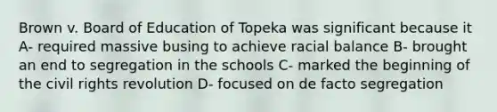 Brown v. Board of Education of Topeka was significant because it A- required massive busing to achieve racial balance B- brought an end to segregation in the schools C- marked the beginning of the civil rights revolution D- focused on de facto segregation