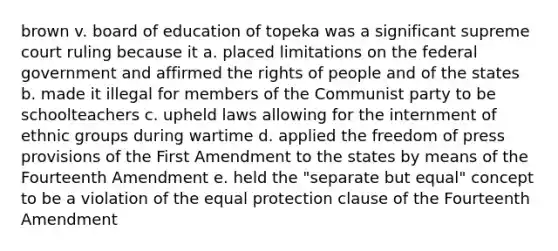 brown v. board of education of topeka was a significant supreme court ruling because it a. placed limitations on the federal government and affirmed the rights of people and of the states b. made it illegal for members of the Communist party to be schoolteachers c. upheld laws allowing for the internment of ethnic groups during wartime d. applied the freedom of press provisions of the First Amendment to the states by means of the Fourteenth Amendment e. held the "separate but equal" concept to be a violation of the equal protection clause of the Fourteenth Amendment