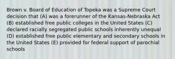 Brown v. Board of Education of Topeka was a Supreme Court decision that (A) was a forerunner of the Kansas-Nebraska Act (B) established free public colleges in the United States (C) declared racially segregated public schools inherently unequal (D) established free public elementary and secondary schools in the United States (E) provided for federal support of parochial schools