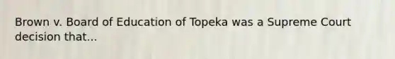 Brown v. Board of Education of Topeka was a Supreme Court decision that...