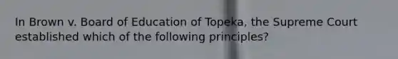 In Brown v. Board of Education of Topeka, the Supreme Court established which of the following principles?