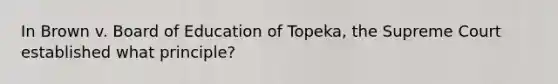 In Brown v. Board of Education of Topeka, the Supreme Court established what principle?